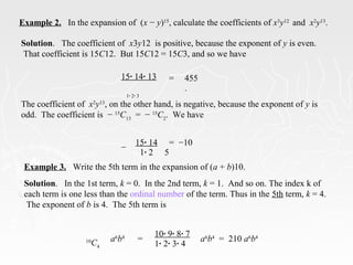 Example 2. In the expansion of (x − y)15
, calculate the coefficients of x3
y12
and x2
y13
.
15· 14· 13
1· 2· 3
= 455
.
The coefficient of x2
y13
, on the other hand, is negative, because the exponent of y is
odd. The coefficient is − 15
C13
= − 15
C2
. We have
−
15· 14
1· 2
= −10
5
Example 3. Write the 5th term in the expansion of (a + b)10.
Solution. In the 1st term, k = 0. In the 2nd term, k = 1. And so on. The index k of
each term is one less than the ordinal number of the term. Thus in the 5th term, k = 4.
The exponent of b is 4. The 5th term is
10
C4
a6
b4
=
10· 9· 8· 7
1· 2· 3· 4
a6
b4
= 210 a6
b4
Solution. The coefficient of x3y12 is positive, because the exponent of y is even.
That coefficient is 15C12. But 15C12 = 15C3, and so we have
 