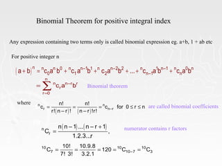 Binomial Theorem for positive integral index
Any expression containing two terms only is called binomial expression eg. a+b, 1 + ab etc
For positive integer n
( )n n n 0 n n–1 1 n n–2 2 n 1 n–1 n 0 n
0 1 2 n–1 na b c a b c a b c a b ... c a b c a b+ = + + + + +
n
n n–r r
r
r 0
c a b
=
= ∑
where
( ) ( )
n n
r n–r
n! n!
c c for 0 r n
r! n – r ! n – r !r!
= = = ≤ ≤ are called binomial coefficients
( ) ( )n
r
n n – 1 ... n – r 1
C ,
1.2.3...r
+
= numerator contains r factors
10 10 10
7 10–7 3
10! 10.9.8
C 120 C C
7! 3! 3.2.1
= = = = =
Binomial theorem
 