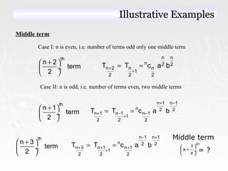 Middle term
Case I: n is even, i.e. number of terms odd only one middle term
th
n 2
term
2
+ 
 ÷
 
n n
n 2 2
n 2 n n
1
2 2 2
T T c a b+
+
= =
Case II: n is odd, i.e. number of terms even, two middle terms
th
n 1
term
2
+ 
 ÷
 
n 1 n 1
n 2 2
n 1 n 1 n 1
1
2 2 2
T T c a b
+ −
+ − −
+
= =
Middle term
= ?
2n
1
x
x
 
+ ÷
 
th
n 3
term
2
+ 
 ÷
 
n 1 n 1
n 2 2
n 3 n 1 n 1
1
2 2 2
T T c a b
− +
+ + +
+
= =
Illustrative ExamplesIllustrative Examples
 