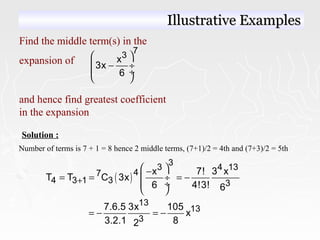 Find the middle term(s) in the
expansion of
and hence find greatest coefficient
in the expansion
7
3x
3x
6
 
− ÷
 ÷
 
Solution :
Number of terms is 7 + 1 = 8 hence 2 middle terms, (7+1)/2 = 4th and (7+3)/2 = 5th
( )
3
3 4 13
47
4 3 1 3 3
x 7! 3 x
T T C 3x
6 4!3! 6
+
 −
= = = − ÷
 ÷
 
13
13
3
7.6.5 3x 105
x
3.2.1 82
= − = −
Illustrative ExamplesIllustrative Examples
 