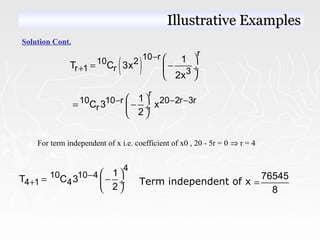 Solution Cont.
( )
r10 r
10 2
r 1 r 3
1
T C 3x
2x
−
+
 
= − ÷
 
r
10 10 r 20 2r 3r
r
1
C 3 x
2
− − − 
= − ÷
 
For term independent of x i.e. coefficient of x0 , 20 - 5r = 0 ⇒ r = 4
4
10 10 4
4 1 4
1
T C 3
2
−
+
 
= − ÷
 
Term independent of x
76545
8
=
Illustrative ExamplesIllustrative Examples
 
