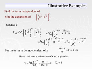 Find the term independent of
x in the expansion of
81 –1
3 5
1
x x .
2
 
 +
 
 
Solution :
8 r r
1 1
8 3 5
r 1 r
1
T C x . x
2
−
−
+
   
 ÷  ÷=
 ÷  ÷
   
8 r r8 r
8 3 5
r
1
C x
2
−− − 
=  ÷
 
40 5r 3r 40 8r8 r 8 r
8 815 15
r r
1 1
C x C x
2 2
− − −− −
   
= = ÷  ÷
   
For the term to be independent of x
40 8r
0 r 5
15
−
= ⇒ =
Hence sixth term is independent of x and is given by
3
8
6 5
1 8! 1
T C . 7
2 5! 3! 8
 
= = = ÷
 
6T 7=
Illustrative ExamplesIllustrative Examples
 