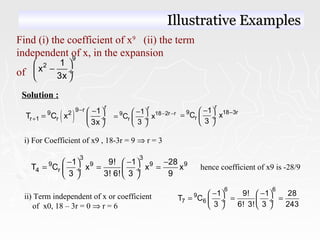 Find (i) the coefficient of x9
(ii) the term
independent of x, in the expansion
of
9
2 1
x
3x
 
− ÷
 
Solution :
( )
r9 r
9 2
r 1 r
1
T C x
3x
−
+
− 
=  ÷
 
r
9 18 2r r
r
1
C x
3
− −− 
=  ÷
 
r
9 18 3r
r
1
C x
3
−− 
=  ÷
 
i) For Coefficient of x9 , 18-3r = 9 ⇒ r = 3
3 3
9 9 9 9
4 r
1 9! 1 28
T C x x x
3 3! 6! 3 9
− − −   
= = = ÷  ÷
   
hence coefficient of x9 is -28/9
ii) Term independent of x or coefficient
of x0, 18 – 3r = 0 ⇒ r = 6
6 6
9
7 6
1 9! 1 28
T C
3 6! 3! 3 243
− −   
= = = ÷  ÷
   
Illustrative ExamplesIllustrative Examples
 