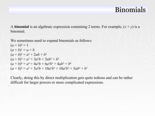 A binomial is an algebraic expression containing 2 terms. For example, (x + y) is a
binomial.
We sometimes need to expand binomials as follows:
(a + b)0
= 1
(a + b)1
= a + b
(a + b)2
= a2
+ 2ab + b2
(a + b)3
= a3
+ 3a2
b + 3ab2
+ b3
(a + b)4
= a4
+ 4a3
b + 6a2
b2
+ 4ab3
+ b4
(a + b)5
= a5
+ 5a4
b + 10a3
b2
+ 10a2
b3
+ 5ab4
+ b5
Clearly, doing this by direct multiplication gets quite tedious and can be rather
difficult for larger powers or more complicated expressions.
BinomialsBinomials
 