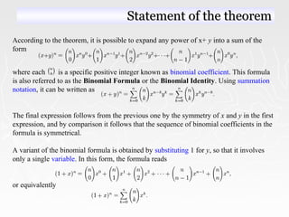 According to the theorem, it is possible to expand any power of x+ y into a sum of the
form
where each is a specific positive integer known as binomial coefficient. This formula
is also referred to as the Binomial Formula or the Binomial Identity. Using summation
notation, it can be written as
The final expression follows from the previous one by the symmetry of x and y in the first
expression, and by comparison it follows that the sequence of binomial coefficients in the
formula is symmetrical.
A variant of the binomial formula is obtained by substituting 1 for y, so that it involves
only a single variable. In this form, the formula reads
or equivalently
Statement of the theoremStatement of the theorem
 