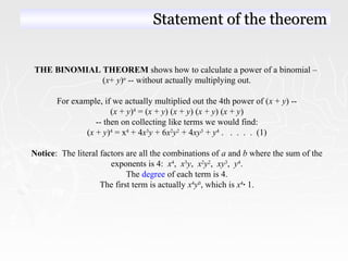 THE BINOMIAL THEOREM shows how to calculate a power of a binomial –
(x+ y)n
-- without actually multiplying out.
For example, if we actually multiplied out the 4th power of (x + y) --
(x + y)4
= (x + y) (x + y) (x + y) (x + y)
-- then on collecting like terms we would find:
(x + y)4
= x4
+ 4x3
y + 6x2
y2
+ 4xy3
+ y4
. . . . . (1)
Notice: The literal factors are all the combinations of a and b where the sum of the
exponents is 4: x4
, x3
y, x2
y2
, xy3
, y4
.
The degree of each term is 4.
The first term is actually x4
y0
, which is x4
· 1.
Statement of the theoremStatement of the theorem
 