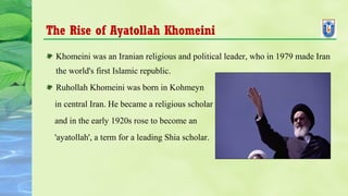 The Rise of Ayatollah Khomeini
Khomeini was an Iranian religious and political leader, who in 1979 made Iran
the world's first Islamic republic.
Ruhollah Khomeini was born in Kohmeyn
in central Iran. He became a religious scholar
and in the early 1920s rose to become an
'ayatollah', a term for a leading Shia scholar.
 