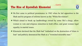 The Rise of Ayatollah Khomeini
He first came to political prominence in 1963 when he led opposition to the
Shah and his program of reforms known as the "White Revolution“.
Which aimed to break up landholdings owned by some Shi’a clergy, allow
women to vote and religious minorities to hold office, and grant women legal
equality in marital issues.
Khomeini declared that the Shah had "embarked on the destruction of Islam in
Iran“ and publicly denounced the Shah as a "wretched miserable man."
…Cont’d
 