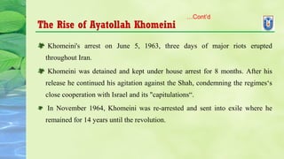 The Rise of Ayatollah Khomeini
 Khomeini's arrest on June 5, 1963, three days of major riots erupted
throughout Iran.
 Khomeini was detained and kept under house arrest for 8 months. After his
release he continued his agitation against the Shah, condemning the regimes‘s
close cooperation with Israel and its "capitulations“.
In November 1964, Khomeini was re-arrested and sent into exile where he
remained for 14 years until the revolution.
…Cont’d
 