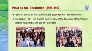 Prior to the Revolution [1970-1977]
 Several events in the 1970s set the stage for the 1979 revolution:
 In October 1971, the 2,500th anniversary of the founding of the Persian 
Empire was held at the site of Persepolis .
 