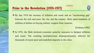 Prior to the Revolution [1970-1977]
 By late 1974 the increase of inflation and waste and an "accelerating gap"
between the rich and poor, the city and the country. Shah spent hundreds of
millions of dollars on buying military weapon from America.
[Graham,1980]
 In 1976, the Shah declared economic austerity measures to dampen inflation
and waste. The resulting unemployment disproportionately affected the
thousands of recent poor and unskilled migrants to the cities.
…Cont’d
 