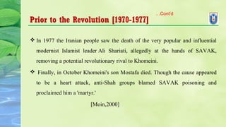 Prior to the Revolution [1970-1977]
 In 1977 the Iranian people saw the death of the very popular and influential
modernist Islamist leader Ali Shariati, allegedly at the hands of SAVAK,
removing a potential revolutionary rival to Khomeini.
 Finally, in October Khomeini's son Mostafa died. Though the cause appeared
to be a heart attack, anti-Shah groups blamed SAVAK poisoning and
proclaimed him a 'martyr.'
[Moin,2000]
…Cont’d
 