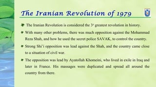 The Iranian Revolution of 1979
 The Iranian Revolution is considered the 3rd
greatest revolution in history.
With many other problems, there was much opposition against the Mohammad
Reza Shah, and how he used the secret police SAVAK, to control the country.
Strong Shi’i opposition was lead against the Shah, and the country came close
to a situation of civil war.
The opposition was lead by Ayatollah Khomeini, who lived in exile in Iraq and
later in France. His massages were duplicated and spread all around the
country from there.
 