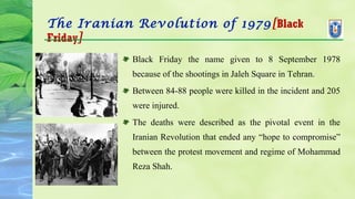 The Iranian Revolution of 1979[Black
Friday]
Black Friday the name given to 8 September 1978
because of the shootings in Jaleh Square in Tehran.
Between 84-88 people were killed in the incident and 205
were injured.
The deaths were described as the pivotal event in the
Iranian Revolution that ended any “hope to compromise”
between the protest movement and regime of Mohammad
Reza Shah.
 