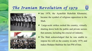 The Iranian Revolution of 1979
late 1978, the Ayatollah Ruhollah Khomeini,
became the symbol of religious opposition to the
Shah.
Large-scale strikes rocked the country, virtually
shutting down both the public and private sectors
that autumn, including the crucial oil industry.
The Shah acknowledged that he was unable to
impose his will on the country in early 1979, and
makes Shahpur Bakhtiar the last PM of Iran.
 
