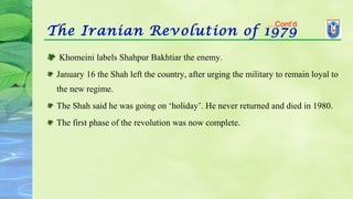 The Iranian Revolution of 1979
 Khomeini labels Shahpur Bakhtiar the enemy.
January 16 the Shah left the country, after urging the military to remain loyal to
the new regime.
The Shah said he was going on ‘holiday’. He never returned and died in 1980.
The first phase of the revolution was now complete.
…Cont’d
 