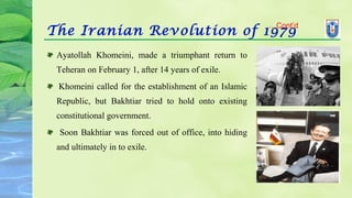The Iranian Revolution of 1979
Ayatollah Khomeini, made a triumphant return to
Teheran on February 1, after 14 years of exile.
Khomeini called for the establishment of an Islamic
Republic, but Bakhtiar tried to hold onto existing
constitutional government.
Soon Bakhtiar was forced out of office, into hiding
and ultimately in to exile.
…Cont’d
 