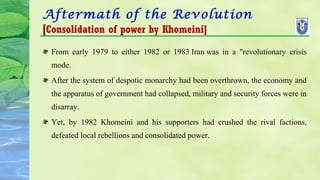 Aftermath of the Revolution
[Consolidation of power by Khomeini]
From early 1979 to either 1982 or 1983 Iran was in a "revolutionary crisis
mode.
After the system of despotic monarchy had been overthrown, the economy and
the apparatus of government had collapsed, military and security forces were in
disarray.
Yet, by 1982 Khomeini and his supporters had crushed the rival factions,
defeated local rebellions and consolidated power.
 
