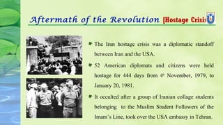 Aftermath of the Revolution [Hostage Crisis]
The Iran hostage crisis was a diplomatic standoff
between Iran and the USA.
52 American diplomats and citizens were held
hostage for 444 days from 4th
November, 1979, to
January 20, 1981.
It occulted after a group of Iranian collage students
belonging to the Muslim Student Followers of the
Imam’s Line, took over the USA embassy in Tehran.
 