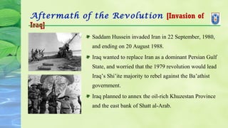 Aftermath of the Revolution [Invasion of
Iraq]
Saddam Hussein invaded Iran in 22 September, 1980,
and ending on 20 August 1988.
Iraq wanted to replace Iran as a dominant Persian Gulf
State, and worried that the 1979 revolution would lead
Iraq’s Shi’ite majority to rebel against the Ba’athist
government.
Iraq planned to annex the oil-rich Khuzestan Province
and the east bank of Shatt al-Arab.
 