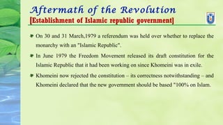 Aftermath of the Revolution
[Establishment of Islamic republic government]
On 30 and 31 March,1979 a referendum was held over whether to replace the
monarchy with an "Islamic Republic".
In June 1979 the Freedom Movement released its draft constitution for the
Islamic Republic that it had been working on since Khomeini was in exile.
Khomeini now rejected the constitution – its correctness notwithstanding – and
Khomeini declared that the new government should be based "100% on Islam.
 