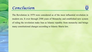 Conclusion
The Revolution in 1979 were considered as of the most influential revolution in
modern era. It over through 2500 years of Monarchy and established new system
of ruling the revolution make Iran as Islamic republic from monarchy and brings
many constitutional changes according to Islamic Sharia law.
 