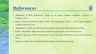 References
 Abrahamain, E.(1993). Khomeinism :  Essays  on  the  Islamic  Republic.  California:  University  of 
California Press.
 Benard,  Cheryl  &  Khalilzad,  Zalmay  (1984). "The  Government  of  God"  –  Iran's  Islamic  Republic. 
Columbia University Press.
 Abrahamian, E. (1982). Iran: Between two revolutions. New Jersey: Princeton University Press.
 Keddie, Nikki (2003). Modern Iran: Roots and Results of Revolution. Yale University Press.
 Arjomand, Said Amir (1988). Turban for the Crown: The Islamic Revolution in Iran. Oxford University 
Press.
 Graham, R. (1978). Iran: The Illusion of Power. Oxon: Tylor and Francis Group.
 