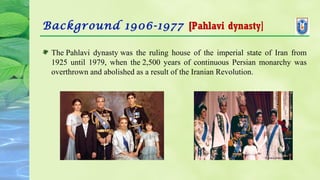 Background 1906-1977 [Pahlavi dynasty]
The Pahlavi dynasty was the ruling house of the imperial state of Iran from
1925 until 1979, when the 2,500 years of continuous Persian monarchy was
overthrown and abolished as a result of the Iranian Revolution.
 