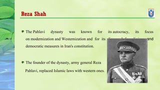 Reza Shah
The Pahlavi dynasty was known for its autocracy, its focus
on modernization and Westernization and for its disregard for religious and
democratic measures in Iran's constitution.
The founder of the dynasty, army general Reza
Pahlavi, replaced Islamic laws with western ones.
 