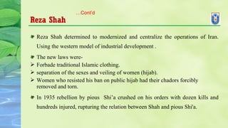 Reza Shah
Reza Shah determined to modernized and centralize the operations of Iran.
Using the western model of industrial development .
The new laws were-
 Forbade traditional Islamic clothing.
 separation of the sexes and veiling of women (hijab).
 Women who resisted his ban on public hijab had their chadors forcibly
removed and torn.
In 1935 rebellion by pious Shi’a crushed on his orders with dozen kills and
hundreds injured, rupturing the relation between Shah and pious Shi'a.
…Cont’d
 