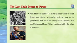 The Last Shah Comes to Power
Reza Shah was deposed in 1941 by an invasion of allied
British and Soviet troops who believed him to be
sympathetic with the allies' enemy Nazi Germany. His
son, Mohammad Reza Pahlavi was installed by the allies
as monarch.
 