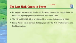 The Last Shah Comes to Power
Its purpose was to secure Iranian oil fields and ensure Allied supply lines for
the USSR, fighting against Axis forces on the Eastern Front.
The UK and USSR left Iran in 1946 and Iran became independent in 1948.
Prince Pahlavi (later crowned shah) reigned until the 1979 revolution with one
brief interruption.
…Cont’d
 