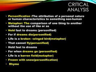 CRITICAL
ANALYSIS
• Personification :The attribution of a personal nature
or human characteristics to something non-human
• Metaphor: The comparison of one thing to another
without the use of like or as
• Hold fast to dreams (personified)
• For if dreams die(personified)
• Life is a broken –winged bird(metaphor)
• That cannot fly(personified)
• Hold fast to dreams
• For when dreams go (personified)
• Life is a barren field(metaphor)
• Frozen with snow(personification)
• Rhyme
 