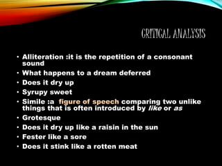 CRITICAL ANALYSIS
• Alliteration :it is the repetition of a consonant
sound
• What happens to a dream deferred
• Does it dry up
• Syrupy sweet
• Simile :a figure of speech comparing two unlike
things that is often introduced by like or as
• Grotesque
• Does it dry up like a raisin in the sun
• Fester like a sore
• Does it stink like a rotten meat
 