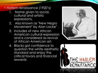• Harlem renaissance (1920’s)
1. Name given to social,
cultural and artistic
expressions.
2. Also known as "New Negro
Movement" by Alan Locke" .
3. Includes of new African
American cultural expression
and is considered as revival
of African American art.
4. Blacks got confidence to
question the white aesthetic
standard and enjoy the
critical favors and financial
rewards
 