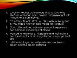 1. Langston Hughes (1st February 1902 to 22nd May
1967) an American poet, novelist and playwright with
African American themes
2. " The Wear Blue" in 1926 and “Not Without Laughter"
in 1930 made him won gold medal for literature
3. Didn't differentiated between personal experience
and common experience of blacks.
4. Wanted to tell stories of his people and their culture
and their love for music, laughter and language itself
and
5. Left behind large body of poetic work such as a
dream and the dream deferred
 