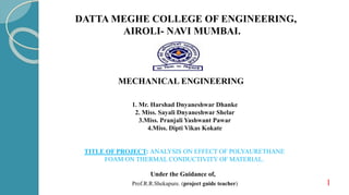 MECHANICAL ENGINEERING
DATTA MEGHE COLLEGE OF ENGINEERING,
AIROLI- NAVI MUMBAI.
1
Under the Guidance of,
Prof.R.R.Shekapure. (project guide teacher)
TITLE OF PROJECT: ANALYSIS ON EFFECT OF POLYAURETHANE
FOAM ON THERMAL CONDUCTIVITY OF MATERIAL.
1. Mr. Harshad Dnyaneshwar Dhanke
2. Miss. Sayali Dnyaneshwar Shelar
3.Miss. Pranjali Yashwant Pawar
4.Miss. Dipti Vikas Kokate
 