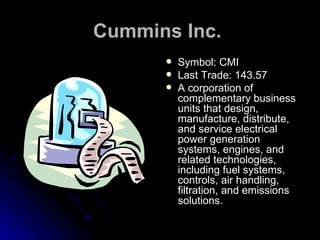 Cummins Inc.   Symbol: CMI Last Trade: 143.57  A corporation of complementary business units that design, manufacture, distribute, and service electrical power generation systems, engines, and related technologies, including fuel systems, controls, air handling, filtration, and emissions solutions.  