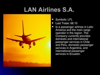 LAN Airlines S.A.   Symbols: LFL Last Trade: 68.10 Is a passenger airlines in Latin America and the main cargo operator in the region. The Company currently provides domestic and international passenger services in Chile and Peru, domestic passenger services in Argentina, and international passenger services in Ecuador.  