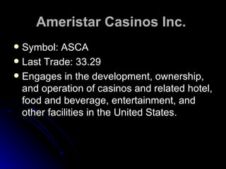Ameristar Casinos Inc.   Symbol: ASCA Last Trade: 33.29 Engages in the development, ownership, and operation of casinos and related hotel, food and beverage, entertainment, and other facilities in the United States.  