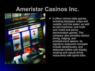 Ameristar Casinos Inc. It offers various table games, including blackjack, craps and roulette, and live poker, as well as slot machines, and multi-coin nickel and penny denomination games. The company also provides various dining, lodging, and entertainment options. Its signature restaurant concepts include steakhouses, and elaborate buffets with display cooking and casual dining restaurants with sports bars.  