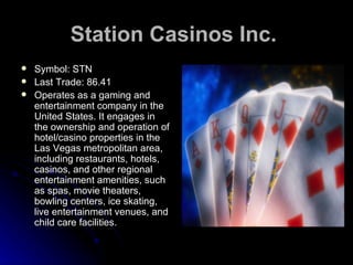 Station Casinos Inc.   Symbol: STN Last Trade: 86.41 Operates as a gaming and entertainment company in the United States. It engages in the ownership and operation of hotel/casino properties in the Las Vegas metropolitan area, including restaurants, hotels, casinos, and other regional entertainment amenities, such as spas, movie theaters, bowling centers, ice skating, live entertainment venues, and child care facilities.  