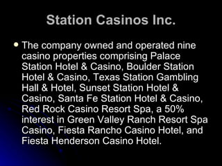 Station Casinos Inc. The company owned and operated nine casino properties comprising Palace Station Hotel & Casino, Boulder Station Hotel & Casino, Texas Station Gambling Hall & Hotel, Sunset Station Hotel & Casino, Santa Fe Station Hotel & Casino, Red Rock Casino Resort Spa, a 50% interest in Green Valley Ranch Resort Spa Casino, Fiesta Rancho Casino Hotel, and Fiesta Henderson Casino Hotel. 