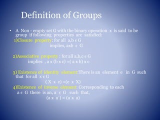 Definition of Groups
• A Non - empty set G with the binary operation ӿ is said to be
group if following properties are satisfied:
1)Closure property: for all a,b ϵ G
implies, aӿb ϵ G
2)Associative property : for all a,b,c ϵ G
implies , a ӿ (b ӿ c) =( a ӿ b) ӿ c
3) Existence of identity element:There is an element e in G such
that for all x ϵ G
( X ӿ e) =(e ӿ X)
4)Existence of inverse element: Corresponding to each
a ϵ G there is an, aˈ ϵ G such that,
(a ӿ aˈ) = (aˈӿ a)
 