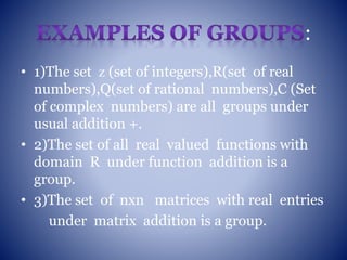 :
• 1)The set ᴢ (set of integers),R(set of real
numbers),Q(set of rational numbers),C (Set
of complex numbers) are all groups under
usual addition +.
• 2)The set of all real valued functions with
domain R under function addition is a
group.
• 3)The set of nxn matrices with real entries
under matrix addition is a group.
 