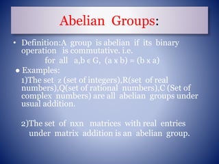Abelian Groups:
• Definition:A group is abelian if its binary
operation is commutative. i.e.
for all a,b ϵ G, (a ӿ b) = (b ӿ a)
● Examples:
1)The set ᴢ (set of integers),R(set of real
numbers),Q(set of rational numbers),C (Set of
complex numbers) are all abelian groups under
usual addition.
2)The set of nxn matrices with real entries
under matrix addition is an abelian group.
 