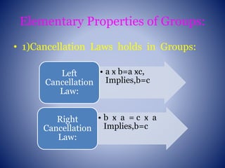 Elementary Properties of Groups:
• 1)Cancellation Laws holds in Groups:
• a ӿ b=a ӿc,
Implies,b=c
Left
Cancellation
Law:
• b ӿ a = c ӿ a
Implies,b=c
Right
Cancellation
Law:
 