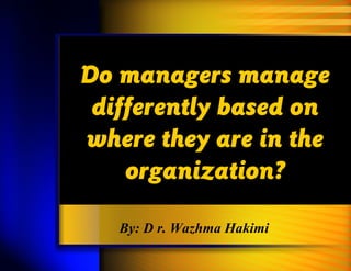 Do managers manage
differently based on
where they are in the
organization?
By: D r. Wazhma Hakimi
 