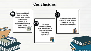 Following GLP will
help us obtain
quality and reliable
data and also
remind us to
minimize hazardous
waste in the
laboratory.
It is clearly
understood that
GLP is obviously so
crucial to modern
laboratory
operations.
The Good Laboratory
Practices have became
essential for any
professional scientist.