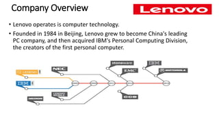Company Overview
• Lenovo operates is computer technology.
• Founded in 1984 in Beijing, Lenovo grew to become China's leading
PC company, and then acquired IBM's Personal Computing Division,
the creators of the first personal computer.
 